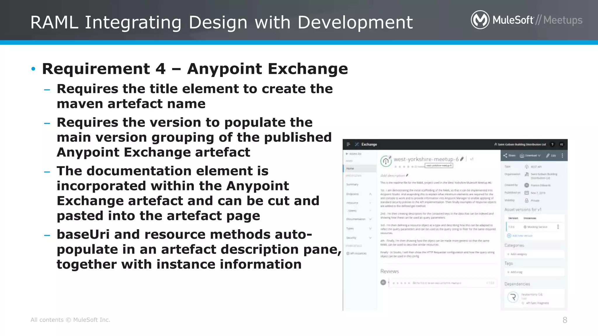 All contents © MuleSoft Inc.
RAML Integrating Design with Development
8
• Requirement 4 – Anypoint Exchange
– Requires the title element to create the
maven artefact name
– Requires the version to populate the
main version grouping of the published
Anypoint Exchange artefact
– The documentation element is
incorporated within the Anypoint
Exchange artefact and can be cut and
pasted into the artefact page
– baseUri and resource methods auto-
populate in an artefact description pane,
together with instance information
 