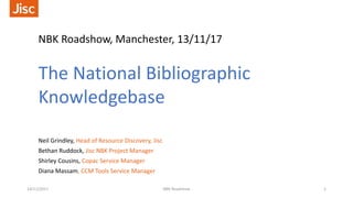 NBK Roadshow, Manchester, 13/11/17
The National Bibliographic
Knowledgebase
Neil Grindley, Head of Resource Discovery, Jisc
Bethan Ruddock, Jisc NBK Project Manager
Shirley Cousins, Copac Service Manager
Diana Massam, CCM Tools Service Manager
14/11/2017 NBK Roadshow 1
 