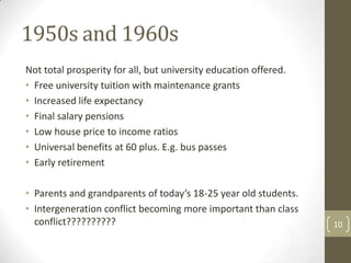 1950s and 1960s
Not total prosperity for all, but university education offered.
• Free university tuition with maintenance grants
• Increased life expectancy
• Final salary pensions
• Low house price to income ratios
• Universal benefits at 60 plus. E.g. bus passes
• Early retirement
• Parents and grandparents of today’s 18-25 year old students.
• Intergeneration conflict becoming more important than class
conflict?????????? 10
 