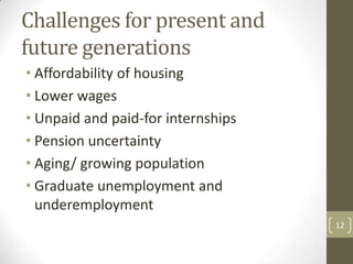 Challenges for present and
future generations
• Affordability of housing
• Lower wages
• Unpaid and paid-for internships
• Pension uncertainty
• Aging/ growing population
• Graduate unemployment and
underemployment
12
 