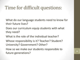 Time for difficult questions:
What do our language students need to know for
their future lives?
Does our curriculum equip students with what
they need?
What is the role of the individual teacher?
Whose responsibility is it? Teacher? Student?
University? Government? Other?
How so we make our students responsible to
future generations?
14
 