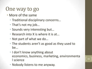 One way to go
• More of the same
• Traditional disciplinary concerns…
• That’s not my job…
• Sounds very interesting but…
• Research into X is where it is at…
• Not part of what we do…
• The students aren’t as good as they used to
be…
• I don’t know anything about
economics, business, marketing, environmenta
l science
• Nobody listens to me anyway.
15
 