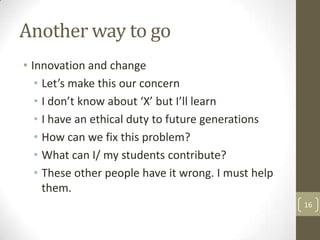 Another way to go
• Innovation and change
• Let’s make this our concern
• I don’t know about ‘X’ but I’ll learn
• I have an ethical duty to future generations
• How can we fix this problem?
• What can I/ my students contribute?
• These other people have it wrong. I must help
them.
16
 