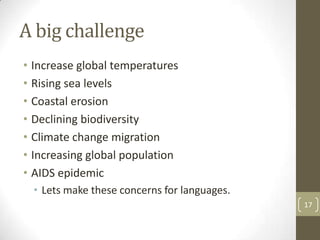 A big challenge
• Increase global temperatures
• Rising sea levels
• Coastal erosion
• Declining biodiversity
• Climate change migration
• Increasing global population
• AIDS epidemic
• Lets make these concerns for languages.
17
 