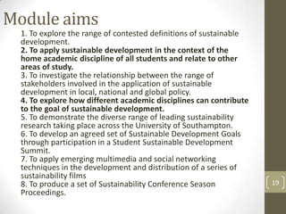 Module aims
1. To explore the range of contested definitions of sustainable
development.
2. To apply sustainable development in the context of the
home academic discipline of all students and relate to other
areas of study.
3. To investigate the relationship between the range of
stakeholders involved in the application of sustainable
development in local, national and global policy.
4. To explore how different academic disciplines can contribute
to the goal of sustainable development.
5. To demonstrate the diverse range of leading sustainability
research taking place across the University of Southampton.
6. To develop an agreed set of Sustainable Development Goals
through participation in a Student Sustainable Development
Summit.
7. To apply emerging multimedia and social networking
techniques in the development and distribution of a series of
sustainability films
8. To produce a set of Sustainability Conference Season
Proceedings.
19
 