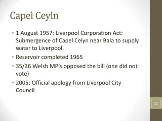 Capel Ceyln
• 1 August 1957: Liverpool Corporation Act:
Submergence of Capel Celyn near Bala to supply
water to Liverpool.
• Reservoir completed 1965
• 35/36 Welsh MP’s opposed the bill (one did not
vote)
• 2005: Official apology from Liverpool City
Council
21
 
