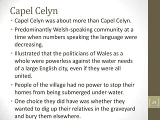 Capel Celyn
• Capel Celyn was about more than Capel Celyn.
• Predominantly Welsh-speaking community at a
time when numbers speaking the language were
decreasing.
• Illustrated that the politicians of Wales as a
whole were powerless against the water needs
of a large English city, even if they were all
united.
• People of the village had no power to stop their
homes from being submerged under water.
• One choice they did have was whether they
wanted to dig up their relatives in the graveyard
and bury them elsewhere.
24
 