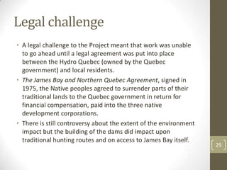 Legal challenge
• A legal challenge to the Project meant that work was unable
to go ahead until a legal agreement was put into place
between the Hydro Quebec (owned by the Quebec
government) and local residents.
• The James Bay and Northern Quebec Agreement, signed in
1975, the Native peoples agreed to surrender parts of their
traditional lands to the Quebec government in return for
financial compensation, paid into the three native
development corporations.
• There is still controversy about the extent of the environment
impact but the building of the dams did impact upon
traditional hunting routes and on access to James Bay itself.
29
 