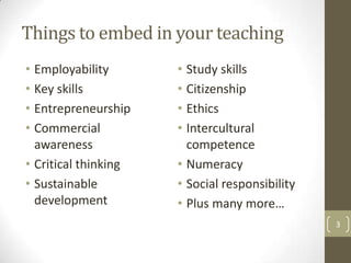 Things to embed in your teaching
• Employability
• Key skills
• Entrepreneurship
• Commercial
awareness
• Critical thinking
• Sustainable
development
• Study skills
• Citizenship
• Ethics
• Intercultural
competence
• Numeracy
• Social responsibility
• Plus many more…
3
 