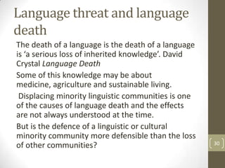 Language threat and language
death
The death of a language is the death of a language
is ‘a serious loss of inherited knowledge’. David
Crystal Language Death
Some of this knowledge may be about
medicine, agriculture and sustainable living.
Displacing minority linguistic communities is one
of the causes of language death and the effects
are not always understood at the time.
But is the defence of a linguistic or cultural
minority community more defensible than the loss
of other communities? 30
 