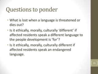 Questions to ponder
• What is lost when a language is threatened or
dies out?
• Is it ethically, morally, culturally ‘different’ if
affected residents speak a different language to
the people development is ‘for’?
• Is it ethically, morally, culturally different if
affected residents speak an endangered
language.
31
 