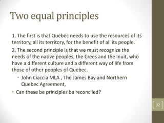 Two equal principles
1. The first is that Quebec needs to use the resources of its
territory, all its territory, for the benefit of all its people.
2. The second principle is that we must recognize the
needs of the native peoples, the Crees and the Inuit, who
have a different culture and a different way of life from
those of other peoples of Quebec.
• John Ciaccia MLA , The James Bay and Northern
Quebec Agreement,
• Can these be principles be reconciled?
32
 