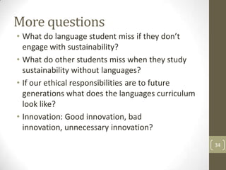 More questions
• What do language student miss if they don’t
engage with sustainability?
• What do other students miss when they study
sustainability without languages?
• If our ethical responsibilities are to future
generations what does the languages curriculum
look like?
• Innovation: Good innovation, bad
innovation, unnecessary innovation?
34
 