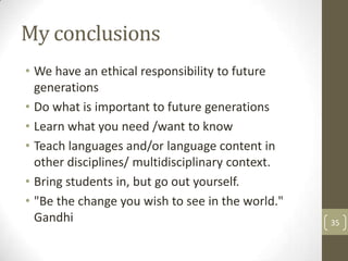 My conclusions
• We have an ethical responsibility to future
generations
• Do what is important to future generations
• Learn what you need /want to know
• Teach languages and/or language content in
other disciplines/ multidisciplinary context.
• Bring students in, but go out yourself.
• "Be the change you wish to see in the world."
Gandhi 35
 