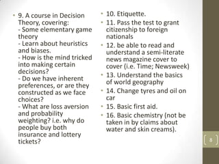 • 9. A course in Decision
Theory, covering:
- Some elementary game
theory
- Learn about heuristics
and biases.
- How is the mind tricked
into making certain
decisions?
- Do we have inherent
preferences, or are they
constructed as we face
choices?
- What are loss aversion
and probability
weighting? i.e. why do
people buy both
insurance and lottery
tickets?
• 10. Etiquette.
• 11. Pass the test to grant
citizenship to foreign
nationals
• 12. be able to read and
understand a semi-literate
news magazine cover to
cover (i.e. Time; Newsweek)
• 13. Understand the basics
of world geography
• 14. Change tyres and oil on
car
• 15. Basic first aid.
• 16. Basic chemistry (not be
taken in by claims about
water and skin creams).
8
 
