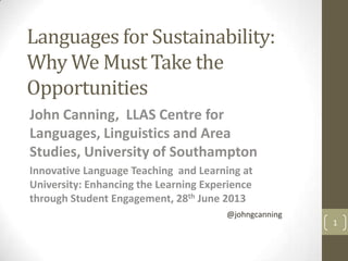 Languages for Sustainability:
Why We Must Take the
Opportunities
John Canning, LLAS Centre for
Languages, Linguistics and Area
Studies, University of Southampton
Innovative Language Teaching and Learning at
University: Enhancing the Learning Experience
through Student Engagement, 28th June 2013
1
@johngcanning
 