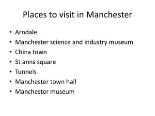 Places to visit in Manchester
• Arndale
• Manchester science and industry museum
• China town
• St anns square
• Tunnels
• Manchester town hall
• Manchester museum
 