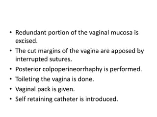 • Redundant portion of the vaginal mucosa is
excised.
• The cut margins of the vagina are apposed by
interrupted sutures.
• Posterior colpoperineorrhaphy is performed.
• Toileting the vagina is done.
• Vaginal pack is given.
• Self retaining catheter is introduced.
 