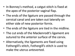 • In Bonney's method, a catgut stitch is fixed at
the apex of the posterior vaginal flap.
• The ends of the ligature are passed through the
cervical canal and are taken out laterally on
either side of new posterior fornix.
• The ends of the ligature are tied in the midline.
• The cut ends of the Mackenrodt's ligament are
sutured to the anterior surface of the cervix.
• Alternatively, the ligaments are fixed using
Fothergill’s stitch, Fothergill’s stitch is used to
make the uterus anteverted.
 