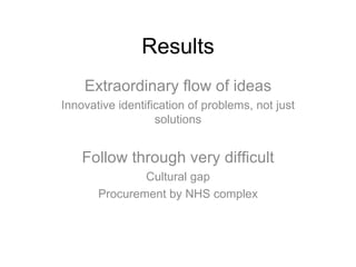 Results Extraordinary flow of ideas Innovative identification of problems, not just solutions Follow through very difficult Cultural gap Procurement by NHS complex 
