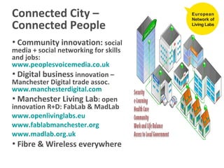 Connected City – Connected People Community innovation:  social media + social networking for skills and jobs:  www.peoplesvoicemedia.co.uk   Digital business  innovation – Manchester Digital trade assoc.  www.manchesterdigital.com   Manchester Living Lab : open innovation R+D: FabLab & MadLab www.openlivinglabs.eu www.fablabmanchester.org   www.madlab.org.uk   Fibre & Wireless everywhere 