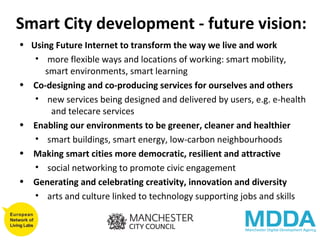 Smart City development - future vision: Using Future Internet to transform the way we live and work more flexible ways and locations of working: smart mobility,  smart environments, smart learning Co-designing and co-producing services for ourselves and others new services being designed and delivered by users, e.g. e-health  and telecare services Enabling our environments to be greener, cleaner and healthier smart buildings, smart energy, low-carbon neighbourhoods Making smart cities more democratic, resilient and attractive social networking to promote civic engagement Generating and celebrating creativity, innovation and diversity arts and culture linked to technology supporting jobs and skills 