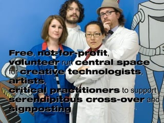 Free ,  not-for-profit ,  volunteer  run  central space  for  creative technologists ,  artists ,  critical practitioners  to support  serendipitous cross-over  and  signposting 