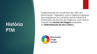 História
PTM
Implementado em novembro de 1994, em
Manchester - Inglaterra, com o objetivo expresso
de estabelecer um consenso entre médicos e
enfermeiros do Serviço de Urgência, com vista à
criação de normas de triagem baseadas
na determinação do risco clínico.
 