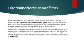 Discriminadores específicos
Aplicam-se apenas a algumas situações clínicas. Desta forma, por
exemplo, dor aguda é um discriminador geral, dor pré-cordial e dor
pleurítica são discriminadores específicos. Os discriminadores gerais
surgem em muito mais fluxogramas que os específicos.
Lista de 53 fluxogramas baseados nas queixas de apresentação, que
abrangem todas as situações apresentadas nos serviços de urgência.
Dois fluxogramas foram desenvolvidos para lidar com uma situação d
e catástrofe.
 