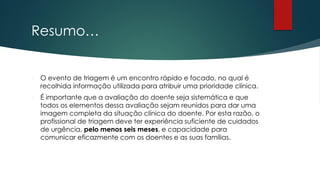 Resumo…
 O evento de triagem é um encontro rápido e focado, no qual é
recolhida informação utilizada para atribuir uma prioridade clínica.
 É importante que a avaliação do doente seja sistemática e que
todos os elementos dessa avaliação sejam reunidos para dar uma
imagem completa da situação clínica do doente. Por esta razão, o
profissional de triagem deve ter experiência suficiente de cuidados
de urgência, pelo menos seis meses, e capacidade para
comunicar eficazmente com os doentes e as suas famílias.
 