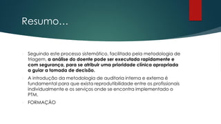 Resumo…
 Seguindo este processo sistemático, facilitado pela metodologia de
triagem, a análise do doente pode ser executada rapidamente e
com segurança, para se atribuir uma prioridade clínica apropriada
a guiar a tomada de decisão.
 A introdução da metodologia de auditoria interna e externa é
fundamental para que exista reprodutibilidade entre os profissionais
individualmente e os serviços onde se encontra implementado o
PTM.
 FORMAÇÂO
 