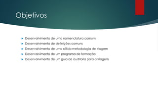 Objetivos
 Desenvolvimento de uma nomenclatura comum
 Desenvolvimento de definições comuns
 Desenvolvimento de uma sólida metodologia de triagem
 Desenvolvimento de um programa de formação
 Desenvolvimento de um guia de auditoria para a triagem
 