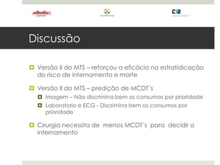 Discussão
 Versão II do MTS – reforçou a eficácia na estratidicação
do risco de internamento e morte
 Versão II do MTS – predição de MCDT´s
 Imagem – Não discrimina bem os consumos por prioridade
 Laboratorio e ECG - Discrimina bem os consumos por
prioridade
 Cirurgia necessita de menos MCDT´s para decidir o
internamento
 