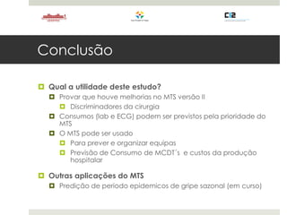 Conclusão
 Qual a utilidade deste estudo?
 Provar que houve melhorias no MTS versão II
 Discriminadores da cirurgia
 Consumos (lab e ECG) podem ser previstos pela prioridade do
MTS
 O MTS pode ser usado
 Para prever e organizar equipas
 Previsão de Consumo de MCDT´s e custos da produção
hospitalar
 Outras aplicações do MTS
 Predição de periodo epidemicos de gripe sazonal (em curso)
 