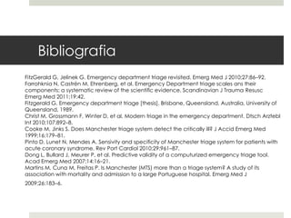 Bibliografia
FitzGerald G, Jelinek G. Emergency department triage revisited. Emerg Med J 2010;27:86–92.
Farrohknia N, Castrén M, Ehrenberg, et al. Emergency Department triage scales ans their
components: a systematic review of the scientific evidence. Scandinavian J Trauma Resusc
Emerg Med 2011;19:42.
Fitzgerald G. Emergency department triage [thesis]. Brisbane, Queensland, Australia, University of
Queensland, 1989.
Christ M, Grossmann F, Winter D, et al. Modern triage in the emergency department. Dtsch Arztebl
Int 2010;107:892–8.
Cooke M, Jinks S. Does Manchester triage system detect the critically ill? J Accid Emerg Med
1999;16:179–81.
Pinto D, Lunet N, Mendes A. Sensivity and specificity of Manchester triage system for patients with
acute coronary syndrome. Rev Port Cardiol 2010;29:961–87.
Dong L, Bullard J, Meurer P, et al. Predictive validity of a computurized emergency triage tool.
Acad Emerg Med 2007;14:16–21.
Martins M, Cuna M, Freitas P. Is Manchester (MTS) more than a triage system? A study of its
association with mortality and admission to a large Portuguese hospital. Emerg Med J
2009;26:183–6.
 