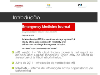 Introdução
 MTS versão I – “Its discriminatory power is not equal for
medical and surgical specialities, which may be linked to
the nature of its inbuilt discriminators.”
 Julho de 2011 – Introdução da versão II do MTS
 SOARIAN – sistema de informação novas capacidades de
data mining
 