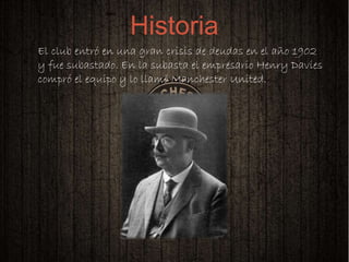 
El club entró en una gran crisis de deudas en el año 1902
y fue subastado. En la subasta el empresario Henry Davies
compró el equipo y lo llamó Manchester United.
Historia
 
