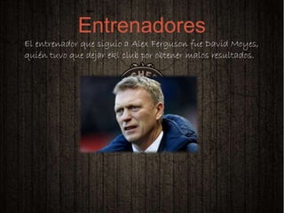 
El entrenador que siguio a Alex Ferguson fue David Moyes,
quién tuvo que dejar ekl club por obtener malos resultados.
Entrenadores
 