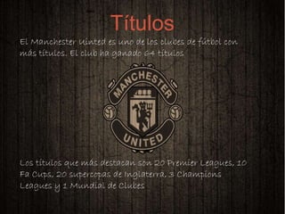 
El Manchester Uinted es uno de los clubes de fútbol con
más títulos. El club ha ganado 64 títulos
Los títulos que más destacan son 20 Premier Leagues, 10
Fa Cups, 20 supercopas de Inglaterra, 3 Champions
Leagues y 1 Mundial de Clubes
Títulos
 