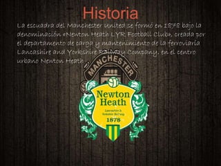 
La escuadra del Manchester United se formó en 1878 bajo la
denominación «Newton Heath LYR Football Club», creada por
el departamento de carga y mantenimiento de la ferroviaría
Lancashire and Yorkshire Railway Company, en el centro
urbano Newton Heath
Historia
 