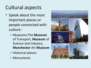 Cultural aspects
• Speak about the most
important places or
people connected with
culture:
– Museums:The Museum 
of Transport, Museum of
Science and Industry,
Manchester Art Museum
– Historical places:
– Monuments
5
 
