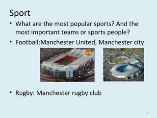 Sport
• What are the most popular sports? And the
most important teams or sports people?
• Football:Manchester United, Manchester city
• Rugby: Manchester rugby club
6
 