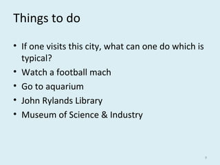 Things to do
• If one visits this city, what can one do which is
typical?
• Watch a football mach
• Go to aquarium
• John Rylands Library
• Museum of Science & Industry
9
 