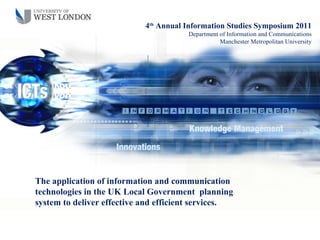 4th Annual Information Studies Symposium 2011
                                       Department of Information and Communications
                                                  Manchester Metropolitan University




The application of information and communication
technologies in the UK Local Government planning
system to deliver effective and efficient services.
 