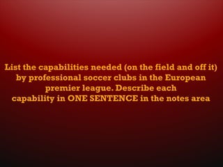 List the capabilities needed (on the field and off it)
by professional soccer clubs in the European
premier league. Describe each
capability in ONE SENTENCE in the notes area
 