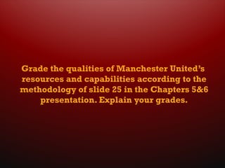 Grade the qualities of Manchester United’s
resources and capabilities according to the
methodology of slide 25 in the Chapters 5&6
presentation. Explain your grades.
 