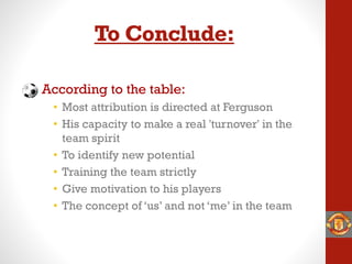 To Conclude:
According to the table:
• Most attribution is directed at Ferguson
• His capacity to make a real 'turnover' in the
team spirit
• To identify new potential
• Training the team strictly
• Give motivation to his players
• The concept of ‘us’ and not ‘me’ in the team
 