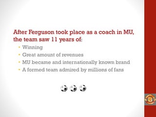 After Ferguson took place as a coach in MU,
the team saw 11 years of:
• Winning
• Great amount of revenues
• MU became and internationally known brand
• A formed team admired by millions of fans
 