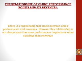 There is a relationship that exists between club’s
performance and revenues . However this relationship is
not always exact because performance depends on other
variables than revenues.
THE RELATIONSHIP OF CLUBS’ PERFORMANCE
POINTS AND ITS REVENUES:
 