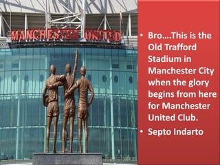 •Bro….This is the Old Trafford Stadium in Manchester City when the glory begins from here for Manchester United Club. 
•Septo Indarto  